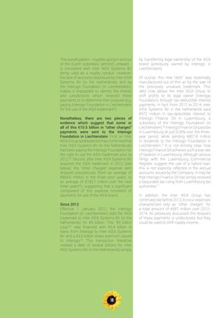 18
The overall pattern - royalties going in and out
of the Dutch subsidiary (almost) untaxed -
is consistent with Inter IKEA Systems BV
being used as a royalty conduit. However,
the lack of accounts disclosure by Inter IKEA
Systems BV (in the Netherlands) and by
the Interogo Foundation (in Liechtenstein),
makes it impossible to identify the entities
and jurisdictions which received these
payments or to determine their purpose (e.g.
paying Interogo Foundation in Liechtenstein
for the use of the IKEA trademark?).
Nonetheless, there are two pieces of
evidence which suggest that some or
all of this €10.5 billion in “other charges”
payments were sent to the Interogo
Foundation in Liechtenstein. First, an Inter
IKEAGroupspokespersonhasconfirmedthat
Inter IKEA Systems BV (in the Netherlands)
had been paying the Interogo Foundation for
the right to use the IKEA trademark prior to
2012.65
Second, after Inter IKEA Systems BV
acquired the IKEA trademark in 2012 (see
below), the “other charges” expense item
dropped precipitously (from an average of
€864.6 million in the three prior years, to
an average of €193.7 million over the next
three years66
), suggesting that a significant
component of this expense consisted of
payments for use of the IKEA brand.
Since 2012
Effective 1 January 2012, the Interogo
Foundation (in Liechtenstein) sold the IKEA
trademark to Inter IKEA Systems BV (in the
Netherlands) for €9 billion. This “€9 billion
coup”67
was financed with €5.4 billion in
loans from Interogo to Inter IKEA Systems
BV and a €3.6 billion share premium issued
to Interogo.68
This transaction therefore
created a debt of several billions for Inter
IKEA Systems BV (in the Netherlands) simply
by transferring legal ownership of the IKEA
brand (previously owned by Interogo in
Liechtenstein).
Of course, this new “debt” was essentially
manufactured out of thin air by the sale of
the previously unvalued trademark. This
debt now allows the Inter IKEA Group to
shift profits to its legal owner (Interogo
Foundation) through tax-deductible interest
payments. In fact, from 2012 to 2014, Inter
IKEA Systems BV in the Netherlands paid
€972 million in tax-deductible interest to
Interogo Finance SA in Luxembourg, a
subsidiary of the Interogo Foundation (in
Liechtenstein).69
Interogo Finance SA paid tax
in Luxembourg at just 0.06% over the three-
year period, while sending €807.8 million
in dividends to the Interogo Foundation in
Liechtenstein.70
It is not entirely clear how
Interogo Finance SA achieves such a low rate
of taxation in Luxembourg. Although various
filings with the Luxembourg Commercial
Register suggest the use of a hybrid loan,
this is not explicitly reflected in the annual
accounts issued by the Company. It may be
that Interogo Finance SA has simply received
a favourable tax ruling from Luxembourg tax
authorities.71
In addition, the Inter IKEA Group has
continued, like before 2012, to incur expenses
characterized only as “other charges” for
a total amount of €587 million over 2012-
2014. As previously discussed, the recipient
of these payments is undisclosed, but they
could be used to shift royalty income.
 