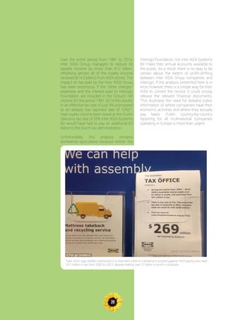 20
Over the entire period from 1991 to 2014,
Inter IKEA Group managed to reduce its
taxable income by more than €12 billion,
offsetting almost all of the royalty income
received (€14.3 billion) from IKEA stores. The
impact on tax paid by the Inter IKEA Group
has been enormous. If the “other charges”
expenses and the interest paid to Interogo
Foundation are included in the Group’s net
income for the period 1991-2014 this results
in an effective tax rate of just 3% (compared
to an already low reported rate of 12%)73
.
Had royalty income been taxed at the Dutch
statutory tax rate of 25% Inter IKEA Systems
BV would have had to pay an additional €3
billion to the Dutch tax administration.
Unfortunately, this analysis remains
somewhat speculative because neither the
Interogo Foundation, nor Inter IKEA Systems
BV make their annual accounts available to
the public. As a result, there is no way to be
certain about the extent of profit-shifting
between Inter IKEA Group companies and
Interogo. If the analysis presented here is in
error, however, there is a simple way for Inter
IKEA to correct the record: it could simply
release the relevant financial documents.
This illustrates the need for detailed public
information of where companies have their
economic activities and where they actually
pay taxes. Public country-by-country
reporting for all multinational companies
operating in Europe is more than urgent.
Fake’ price tags leaflets distributed in a new IKEA store in Canberra to protest against IKEA paying less than
$31 million in tax from 2002 to 2013, despite making over $1 billion in profit in Australia
Source : Fair Go for Canberra
 