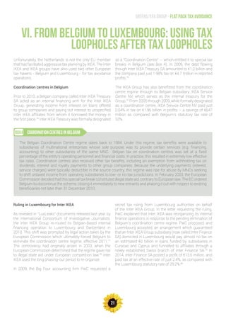 21
Greens/EFA Group - Flat pack tax avoidance
VI. FROM BELGIUM TO LUXEMBOURG: USING TAX
LOOPHOLES AFTER TAX LOOPHOLES
Unfortunately, the Netherlands is not the only EU member
that has facilitated aggressive tax planning by IKEA. The Inter
IKEA and IKEA groups have also used two other European
tax havens - Belgium and Luxembourg - for tax avoidance
operations.
Coordination centres in Belgium
Prior to 2010, a Belgian company called Inter IKEA Treasury
SA acted as an internal financing arm for the Inter IKEA
Group, generating income from interest on loans offered
to group companies and paying out interest to unspecified
Inter IKEA affiliates from whom it borrowed the money in
the first place.74
Inter IKEA Treasury was formally designated
as a “Coordination Centre” -- which entitled it to special tax
breaks in Belgium (see Box 4). In 2009, the debt flowing
though Inter IKEA Treasury SA amounted to €1.2 billion and
the company paid just 1.98% tax on €4.7 million in reported
profits.75
The IKEA Group has also benefitted from the coordination
centre regime through its Belgian subsidiary, IKEA Service
Centre NV, which serves as the internal treasury for the
Group.76
From 2005 through 2009, while formally designated
as a coordination centre, IKEA Service Centre NV paid just
0.04% in tax on €1.96 billion in profits – a savings of €647
million as compared with Belgium’s statutory tax rate of
33%.
coordination centres in belgiumBOX4
The Belgian Coordination Centre regime dates back to 1984. Under this regime, tax benefits were available to
subsidiaries of multinational enterprises whose sole purpose was to provide certain services (e.g. financing,
accounting) to other subsidiaries of the same MNC. Belgian tax on coordination centres was set at a fixed
percentage of the entity’s operating personnel and financial costs. In practice, this resulted in extremely low effective
tax rates. Coordination centres also received other tax benefits, including an exemption from withholding tax on
dividends, interest and royalty payments to other group companies. Because the underlying payments (interest,
service charges) were typically deductible in the source country, this regime was ripe for abuse by MNCs seeking
to shift untaxed income from operating subsidiaries to low- or no-tax jurisdictions. In February 2003, the European
Commission decided that this special tax break constituted illegal state aid, contrary to European law. The EC ordered
Belgium to discontinue the scheme, closing it immediately to new entrants and phasing it out with respect to existing
beneficiaries not later than 31 December 2010.
Ruling in Luxembourg for Inter IKEA
As revealed in “LuxLeaks” documents released last year by
the International Consortium of Investigative Journalists,
the Inter IKEA Group re-routed its Belgian-based internal
financing operation to Luxembourg and Switzerland in
2010. This shift was prompted by legal action taken by the
European Commission which ultimately forced Belgium to
eliminate the coordination centre regime, effective 2011.77
The controversy had originally arisen in 2003, when the
European Commission determined that the regime gave rise
to illegal state aid under European competition law.78
Inter
IKEA used the long phasing-out period to re-organize.
In 2009, the Big Four accounting firm PwC requested a
secret tax ruling from Luxembourg authorities on behalf
of the Inter IKEA Group. In the letter requesting the ruling,
PwC explained that Inter IKEA was reorganizing its internal
finance operations in response to the pending elimination of
Belgium’s coordination centre regime. PwC proposed, and
Luxembourg accepted, an arrangement which guaranteed
that an Inter IKEA Group subsidiary (now called Inter Finance
SA) domiciled in Luxembourg would pay almost no tax on
an estimated €6 billion in loans funded by subsidiaries in
Curacao and Cyprus and funnelled to affiliates through a
newly established Swiss branch of Inter Finance SA.79
In
2014, Inter Finance SA posted a profit of €13.6 million, and
paid tax at an effective rate of just 2.4%, as compared with
the Luxembourg statutory rate of 29.2%.80
 