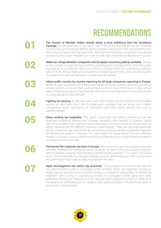 27
Greens/EFA Group - Flat pack tax avoidance
The Council of Member States should adopt a more ambitious Anti-Tax Avoidance
Package. As demonstrated in this report, the ATAP proposal presented by the European
Commission will not entirely address all the loopholes used by the IKEA Group and the Inter
IKEA Group to reduce their tax payments. We need more ambitious proposals to be agreed
by the end of the Dutch Presidency in order to really fight corporate tax avoidance in Europe.
Make tax rulings between companies and European countries publicly available. Thanks
to the Luxleaks scandal, we know that the Luxembourgish subsidiary of the Inter IKEA group
has paid tax at an effective rate of just 2.4%, as compared with the Luxembourg statutory
rate of 29.2%. If those deals are accepted by European governments, they should be public
for citizens to know how favorably multinationals are treated.
Adopt public country by country reporting for all large companies operating in Europe.
While we have uncovered some telling facts about IKEA’s tax planning activities, we cannot
entirely confirm (or infirm) them until we have access to more information in their annual
report. Publishing a series of key financial information as already exists for European banks
is a long-standing Green demand.
Fighting tax secrecy. As we have seen, both IKEA Groups use foundations, which enables
secrecy on who owns them and for what exact purposed they are being used. Greater
transparency about real owners of foundations and other secret vehicles like trusts is
urgently needed.
Close existing tax loopholes. This report shows how Inter IKEA is benefiting from key
loopholes in existing national and European legislation (non-taxation of royalties, hybrid
loan, intra-company loan, notional interest deductions…) to ensure some profits are never (or
barely) taxed across the different countries it goes through. These are just a few examples
of how companies can reduce their tax contribution because we lack coordination between
28 different tax systems in Europe. This also raises the debate about minimum effective
taxation in Europe, to ensure that income being shifted around is at least taxed somewhere
in Europe at a minimum rate.
Harmonise the corporate tax base in Europe. With a common and consolidated corporate
tax base, multinational companies would no longer be able to shop around and choose in
which European countries they will enjoy preferential tax treatment. This reform discussed
by EU Finance Ministers for five years already deserves political priority in the Council, once
the Commission has made its new proposal later this year.
Open investigations into IKEA’s tax practices. The European Commission and national
tax administrations need to investigate further whether IKEA’s tax treatment constitutes
illegal state aid according to EU competition law or is contrary to national law. Its preferential
treatment with a ruling in Luxembourg should be investigated further along with other
potentially harmful tax measures (e.g. the notional interest deduction scheme in Belgium or
the absence of withholding tax on royalties under bilateral treaties if the beneficial owner is
domiciled in Liechtenstein).
recommendations
01
02
03
07
06
05
04
 
