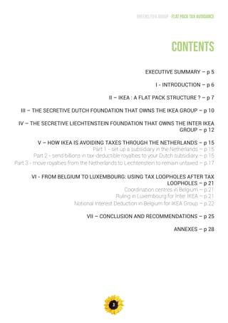 3
Greens/EFA Group - Flat pack tax avoidance
contents
EXECUTIVE SUMMARY – p 5
I - INTRODUCTION – p 6
II – IKEA : A FLAT PACK STRUCTURE ? – p 7
III – THE SECRETIVE DUTCH FOUNDATION THAT OWNS THE IKEA GROUP – p 10
IV – THE SECRETIVE LIECHTENSTEIN FOUNDATION THAT OWNS THE INTER IKEA
GROUP – p 12
V – HOW IKEA IS AVOIDING TAXES THROUGH THE NETHERLANDS – p 15
Part 1 - set up a subsidiary in the Netherlands – p 15
Part 2 - send billions in tax-deductible royalties to your Dutch subsidiary – p 15
Part 3 - move royalties from the Netherlands to Liechtenstein to remain untaxed – p 17
VI - FROM BELGIUM TO LUXEMBOURG: USING TAX LOOPHOLES AFTER TAX
LOOPHOLES – p 21
Coordination centres in Belgium – p 21
Ruling in Luxembourg for Inter IKEA – p 21
Notional Interest Deduction in Belgium for IKEA Group – p 22
VII – CONCLUSION AND RECOMMENDATIONS – p 25
ANNEXES – p 28
 
