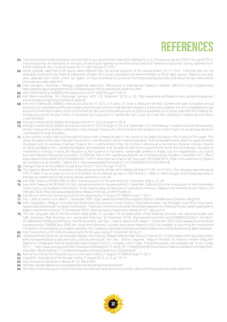 32
REFERENCES
63.
64.
65.
66.
67.
68.
69.
70.
71.
72.
73.
74.
75.
76.
77.
78.
79.
80.
81.
82.
83.
84.
85.
86.
Franchise and license fee received by the Inter IKEA Group obtained from: Inter IKEA Holdings SA (LU), Annual accounts for FY2007 through FY 2014;
Franchisee profits are estimated on the basis of net income reported by the IKEA Group (see Error! Reference source not found.), obtained from:
INGKA Holding BV (NL), Financial reports for FY 2007 through FY 2014.
Where possible, sales and profit figures were obtained from the annual accounts of the various entities for FY 2014. Franchise fees are not
separately disclosed in the financial statements of these IKEA Group subsidiaries but were estimated as 3% of sales revenue. Statutory tax rates
were obtained from KPMG online tax tables, at https://home.kpmg.com/xx/en/home/services/tax/tax-tools-and-resources/tax-rates-online/
corporate-tax-rates-table.html
Peter Sundgren, “Kamprad / Interogo / beneficial ownership,“ WebJournal on International Taxation in Sweden (WITS) no 6/2012 (September)
http://petersundgren.blogspot.com/2012/09/kamprad-interogo-beneficial-ownership.html
Inter IKEA Holding SA (B38952), Annual accounts for FY 2009 through FY 2014.
Karl Martin-Hentschel, “Ein Dschungel namens IKEA” (10 December 2013) p. 20. http://www.attac.de/fileadmin/user_upload/Kampagnen/
konzernbesteuerung/Fotos/Recherche_IKEA.pdf
Inter IKEA Holding SA (B38952), Annual accounts for FY 2012, p. 9 and p. 21, Note 4. Because Inter IKEA Systems BV does not publish annual
accounts it is impossible to verify with certainty that the share premium and debt were assigned to this entity. However, the non-consolidated annual
accounts of Inter IKEA Holding SA do confirm that the debt and share premium are not carried as liabilities on its books (See Inter IKEA Holding SA,
Annual accounts for the year ending 31 December 2014, document L150094149, filed 3 June 2015 with the Luxembourg Registre de Commerce
et des Sociétés).
Interogo Finance SA (B165084), Annual accounts for FY 2012 through FY 2014.
Interogo Finance SA (B165084), Annual accounts for FY 2012 through FY 2014. In December 2013, the Interogo Foundation transferred ownership
of Inter Finance SA to another Lichtenstein entity, Interogo Treasury AG. Since that time, the dividends from Inter Finance SA would have flowed to
Liechtenstein through this entity.
In this context, a hybrid loan is a financial instrument that is treated as debt in the country of the payer, but equity in the country of the payee. This
allows the payer (in this case, Interogo Finance SA in Luxembourg) to deduct “interest payments” from its taxable income, while the payee (Interogo
Foundation and its subsidiary Interogo Treasury AG in Liechtenstein) treats the income it receives as a tax-exempt dividend. Interogo Finance
SA filings available at the Luxembourg Registre de Commerce et de Societés do lend some support to the notion that the Interogo Foundation’s
investment in Interogo Finance SA, executed via the issuance of mandatory redeemable preference shares, has the characteristics of a hybrid
loan (see Interogo Finance SA, Document L110194293, filed in the Luxembourg Registre de Commerce et des Sociétés 7 December 2011. http://
www.etat.lu/memorial/2012/C/Html/0096/2011167477.html; Interogo Finance SA, Document 2012029278/72, Filed in the Luxembourg Registre
de Commerce et de Societés 7 March 2012. http://www.etat.lu/memorial/2012/C/Html/0950/2012029278.html).
Interogo Finance SA (B165084), Annual accounts for FY 2012 through FY 2014.
This figure is derived from an analysis of the annual accounts of Inter IKEA Holding SA from FY 1991 to FY 2014. The company reported paying
€477.9 million in tax on total net income of €3.5 billion for an effective tax rate of 12%. If the €12.1 billion in “other charges” and interest payments to
Interogo are added back to net income, the tax rate drops to just 3%.
Inter IKEA Treasury SA (BE 0438.152.661), Annual accounts for the year ending 31 December 2008, p. 21, 28.
Inter IKEA Treasury SA (BE 0438.152.661), Annual accounts for the year ending 31 December 2009 and 2014; For a discussion of the Coordination
Centre regime, see European Commission, “Final negative State aid decisions on special tax schemes in Belgium, the Netherlands and Ireland,” (18
February 2003). http://europa.eu/rapid/press-release_IP-03-242_en.htm?locale=en
Ikea Service Centre NV, Annual accounts for the years ending 31 August FY 2009 through FY 2014
PwC, Letter to Marius Kohl, dated 11 November 2009. https://www.documentcloud.org/documents/1345584-ikea-2009-tax-ruling.html
Marc Quaghebeur, “Belgium renovates and Generalizes Coordination Center Regime,” Practical European Tax Strategies (July 2005). http://www.
taxation.be/pdf/p004.pdf; European Commission, “State aid: Commission amends transitional measures for changing the tax system applicable to
Belgian coordination centres,” (13 November 2007). http://europa.eu/rapid/press-release_IP-07-1682_en.htm
This tax ruling was one of the documents made public in LuxLeaks. For an explanation of the financing structure, see: Vanessa Houlder and
Sally Gainsbury, “Ikea franchise arm rearranged financing,” (6 November 2014). http://www.ft.com/intl/cms/s/0/69835522-65c3-11e4-aba7-
00144feabdc0.html#axzz3rQhTAAuz; For the document, see: PwC, Letter to Marius Kohl, dated 11 November 2009. https://www.documentcloud.
org/documents/1345584-ikea-2009-tax-ruling.html; Additional LuxLeaks documents related to IKEA are available by searching the International
Consortium of Investigative Journalists database: http://www.icij.org/project/luxembourg-leaks/explore-documents-luxembourg-leaks-database
Inter Finance SA (LU B11539), Annual accounts for the year ending 31 December 2014, p, 5.
“Notional Interest Deduction: An Innovative Belgian Tax Incentive,” Belgian Federal Public Service, Finance (2012). http://www.minfin.fgov.be/portail2/
belinvest/downloads/en/publications/bro_notional_interest.pdf; See also, Werner Heyvaert, “Belgium Amends Its Notional Interest Deduction
Regime to Comply with Argenta Spaarbank Case—Impact of the ECJ’s Ruling in the K Case,” Practical European Tax Strategies Vol. 16, No. 5 (May
2011). http://www.jonesday.com/files/Publication/ee6eea29-5131-4555-9217-e9bb600d5f38/Presentation/PublicationAttachment/59ae05a8-
63ca-48a1-8ed4-3b533a2711c0/WernerHeyvaertJonDay%20wo%20co.%20byline.pdf
Ikea Service Centre NV, Annual accounts for the years ending 31 August FY 2009 through FY 2014.
Capital BV, Financial report for the year ending 31 August 2014, p. 14, pp. 18-19.
http://europa.eu/rapid/press-release_IP-16-159_en.htm
See http://worldmapikea-prod.azurewebsites.net/worldmap/interactive.html
See https://home.kpmg.com/xx/en/home/services/tax/tax-tools-and-resources/tax-rates-online/corporate-tax-rates-table.html
 