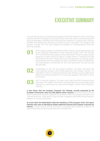 5
Greens/EFA Group - Flat pack tax avoidance
For more than ten years, journalists and campaigners have been researching IKEA1
and finding
evidence that IKEA’s managers and founding family have constructed a convoluted corporate
structure designed to facilitate profit-shifting and tax avoidance on a grand scale. Given the
excellent work already done, was there any reason to issue a new report? The answer to that
question is simple: Yes! This report deepens and extends our understanding of IKEA’s tax
planning strategies.
EXECUTIVE SUMMARY
IKEA is paying royalties to itself presumably to reduce overall taxation (disguised
by the supposed independence of two corporate groups). From 1991 through
2014, the Inter IKEA Group seems to have used a Dutch conduit company to avoid
paying tax on 84% of the €14.3 billion in royalty income2
it received from IKEA
stores around the world. Despite lack of accounts disclosure, our findings indicate
the possibility that these royalties have been channelled through the Netherlands
and Luxembourg to Liechtenstein (or other tax havens) with very little tax paid
along the way.
01
02
03
Quantification of tax lost by European countries: The report estimates how
much these tax savings on IKEA royalty payments cost European countries: an
estimated €1 billion in missing tax revenues over the last six years (2009-2014).
Additional national estimations for 2014 are also available in the report for some
EU countries.
IKEA is doing tax migration. The report also shows how IKEA companies found
new ways in the 2000s to shift profits and avoid taxes using intracompany loans
(relying on a Luxembourg tax ruling and the Belgian notional interest deduction
scheme).
It also shows that the European Corporate Tax Package, recently presented by the
European Commission, does not fully address these concerns and will still allow IKEA and
other multinationals to practice agressive tax avoidance. While this package may address the
“offshore dimension” of tax havens, it does not seem to apprehend the reality of tax competition
between EU countries themselves.
At a time when the Netherlands holds the Presidency of the European Union, this report
therefore also aims at identifying needed additional national and European corporate tax
reforms. It should prompt various authorities to investigate IKEA’s practices as well as the
national-level laws and tax arrangements which facilitate them.
 