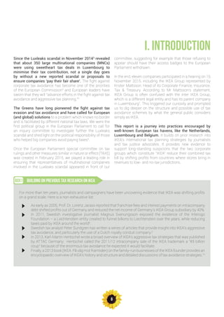 6
Since the Luxleaks scandal in November 20143
revealed
that about 350 large multinational companies (MNCs)
were using sweetheart tax deals in Luxembourg to
minimise their tax contribution, not a single day goes
by without a new reported scandal or proposals to
ensure companies ‘pay their fair share’. The fight against
corporate tax avoidance has become one of the priorities
of the European Commission4
and European leaders have
sworn that they will “advance efforts in the fight against tax
avoidance and aggressive tax planning.”5
The Greens have long pioneered the fight against tax
evasion and tax avoidance and have called for European
(and global) solutions to a problem which knows no border
and is facilitated by different national tax laws. We were the
first political group in the European Parliament to call for
an inquiry committee to investigate further the Luxleaks
scandal and shed light on the political responsibility of those
who helped big companies avoid paying taxes6
.
Once the European Parliament special committee on tax
rulings and other measures similar in nature or effect (TAXE)
was created in February 2015, we played a leading role in
ensuring that representatives of multinational companies
involved in the Luxleaks scandal appeared in front of our
committee, suggesting for example that those refusing to
appear should have their access badges to the European
Parliament withdrawn.
In the end, eleven companies participated in a hearing on 16
November 2015, including the IKEA Group represented by
Krister Mattsson, Head of its Corporate Finance, Insurance,
Tax & Treasury. According to Mr Mattsson’s statement,
IKEA Group is often confused with the Inter IKEA Group,
which is a different legal entity and has its parent company
in Luxembourg7
. This triggered our curiosity and prompted
us to dig deeper on the structure and possible use of tax
avoidance schemes by what the general public considers
simply as IKEA.
This report is a journey into practices encouraged by
well-known European tax havens, like the Netherlands,
Luxembourg and Belgium. It builds on prior research into
IKEA’s international tax planning strategies by journalists
and tax justice advocates. It provides new evidence to
support long-standing suspicions that the two corporate
groups which constitute “IKEA” reduce their combined tax
bill by shifting profits from countries where stores bring in
revenues to low- and no-tax jurisdictions.
I. INTRODUCTION
BUILDING ON PREVIOUS TAX RESEARCH ON IKEABOX1
For more than ten years, journalists and campaigners have been uncovering evidence that IKEA was shifting profits
on a grand scale. Here is a non-exhaustive list:
As early as 2005, Prof. Dr. Lorenz Jarass reported that franchise fees and interest payments on intracompany
debt shifted profits out of Germany and reduced the net income of Germany’s IKEA Group subsidiary by 40%.
In 2011, Swedish investigative journalist Magnus Svenungsson exposed the existence of the Interogo
Foundation – a Liechtenstein entity created to funnel billions to Liechtenstein over the years, while reducing
taxes paid by IKEA around the world8
.
Swedish tax analyst Peter Sundgren has written a series of articles that provide insight into IKEA’s aggressive
tax avoidance, and particularly the use of a Dutch royalty conduit company.9
In 2013, Karl-Martin Hentschel wrote a broad overview of IKEA’s aggressive tax strategies that was published
by ATTAC Germany. Hentschel called the 2011/12 intracompany sale of the IKEA trademark a “€9 billion
coup” because of the enormous tax avoidance he expected it would facilitate.
Finally, a 2013 book (IKEA. På väg mot framtiden) on the family-run businesses of the IKEA founder provides an
encyclopaedic overview of IKEA’s history and structure and detailed discussions of tax avoidance strategies.10
 