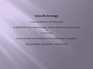 Growth Strategy
Concentrated on cost reduction
In 2008 IKEA set a new strategic path to offer even lower prices
to
Consumers
Focus on new home owners and middle class consumers
Kept products high quality and low cost
 