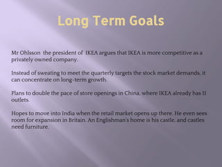 Long Term Goals
Mr Ohlsson the president of IKEA argues that IKEA is more competitive as a
privately owned company.
Instead of sweating to meet the quarterly targets the stock market demands, it
can concentrate on long-term growth.
Plans to double the pace of store openings in China, where IKEA already has 11
outlets.
Hopes to move into India when the retail market opens up there. He even sees
room for expansion in Britain. An Englishman's home is his castle, and castles
need furniture.
 