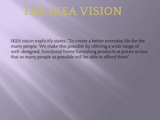 IKEA vision explicitly states, "To create a better everyday life for the
many people. We make this possible by offering a wide range of
well-designed, functional home furnishing products at prices so low
that as many people as possible will be able to afford them"
THE IKEA VISION
 