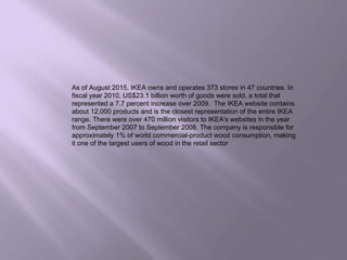 As of August 2015, IKEA owns and operates 373 stores in 47 countries. In
fiscal year 2010, US$23.1 billion worth of goods were sold, a total that
represented a 7.7 percent increase over 2009. The IKEA website contains
about 12,000 products and is the closest representation of the entire IKEA
range. There were over 470 million visitors to IKEA's websites in the year
from September 2007 to September 2008. The company is responsible for
approximately 1% of world commercial-product wood consumption, making
it one of the largest users of wood in the retail sector
 