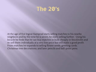 The 20’s
At the age of five Ingvar Kamprad starts selling matches to his nearby
neighbors and by the time he is seven, he starts selling further. Using his
bicycle he finds that he can buy matches in bulk cheaply in Stockholm and
re-sell them individually at a very low price but still make a good profit.
From matches he expands to selling flower seeds, greeting cards,
Christmas tree decorations, and later pencils and ball-point pens.
 