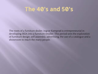The 40’s and 50’s
The roots of a furniture dealer. Ingvar Kamprad is entrepreneurial in
developing IKEA into a furniture retailer. This period sees the exploration
of furniture design, self assembly, advertising, the use of a catalogue and a
showroom to reach the many people.
 