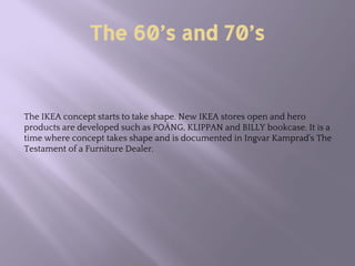 The 60’s and 70’s
The IKEA concept starts to take shape. New IKEA stores open and hero
products are developed such as POÄNG, KLIPPAN and BILLY bookcase. It is a
time where concept takes shape and is documented in Ingvar Kamprad's The
Testament of a Furniture Dealer.
 
