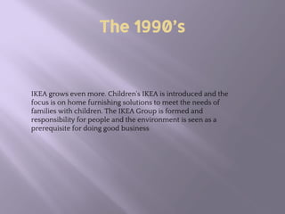 The 1990’s
IKEA grows even more. Children's IKEA is introduced and the
focus is on home furnishing solutions to meet the needs of
families with children. The IKEA Group is formed and
responsibility for people and the environment is seen as a
prerequisite for doing good business
 