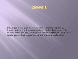 2000’s
IKEA expands into even more markets such as Japan and Russia.
Everything for the bedroom and kitchen is explored and presented in
co-ordinated furnishing solutions. This period also sees the successes of
several partnerships regarding social and environmental projects
 