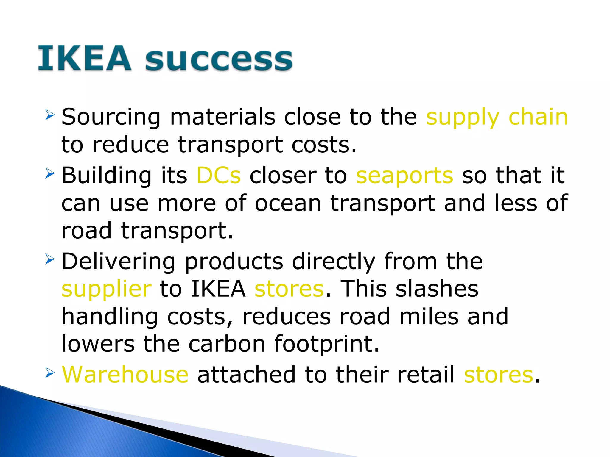  Sourcing materials close to the supply chain
to reduce transport costs.
 Building its DCs closer to seaports so that it
can use more of ocean transport and less of
road transport.
 Delivering products directly from the
supplier to IKEA stores. This slashes
handling costs, reduces road miles and
lowers the carbon footprint.
 Warehouse attached to their retail stores.
 