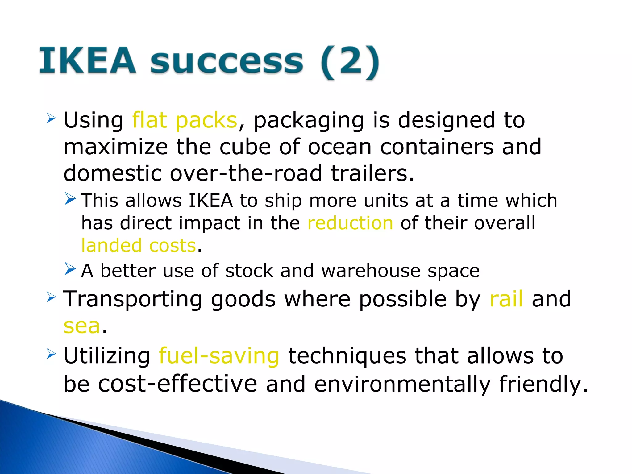  Using flat packs, packaging is designed to
maximize the cube of ocean containers and
domestic over-the-road trailers.
 This allows IKEA to ship more units at a time which
has direct impact in the reduction of their overall
landed costs.
 A better use of stock and warehouse space
 Transporting goods where possible by rail and
sea.
 Utilizing fuel-saving techniques that allows to
be cost-effective and environmentally friendly.
 