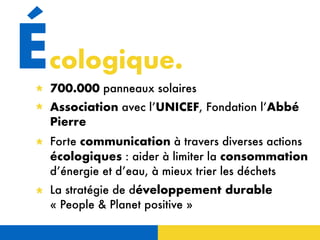 Écologique.
700.000 panneaux solaires
Association avec l’UNICEF, Fondation l’Abbé
Pierre
Forte communication à travers diverses actions
écologiques : aider à limiter la consommation
d’énergie et d’eau, à mieux trier les déchets
La stratégie de développement durable
« People & Planet positive »
 