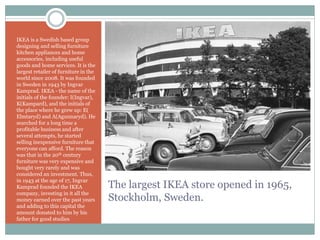 The largest IKEA store opened in 1965,
Stockholm, Sweden.
IKEA is a Swedish based group
designing and selling furniture
kitchen appliances and home
accessories, including useful
goods and home services. It is the
largest retailer of furniture in the
world since 2008. It was founded
in Sweden in 1943 by Ingvar
Kamprad. IKEA - the name of the
initials of the founder: I(Ingvar),
K(Kampard), and the initials of
the place where he grew up: E(
Elmtaryd) and A(Agunnaryd). He
searched for a long time a
profitable business and after
several attempts, he started
selling inexpensive furniture that
everyone can afford. The reason
was that in the 20th century
furniture was very expensive and
bought very rarely and was
considered an investment. Thus,
in 1943 at the age of 17, Ingvar
Kamprad founded the IKEA
company, investing in it all the
money earned over the past years
and adding to this capital the
amount donated to him by his
father for good studies
 