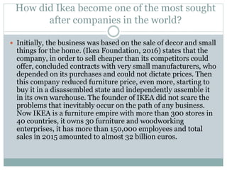 How did Ikea become one of the most sought
after companies in the world?
 Initially, the business was based on the sale of decor and small
things for the home. (Ikea Foundation, 2016) states that the
company, in order to sell cheaper than its competitors could
offer, concluded contracts with very small manufacturers, who
depended on its purchases and could not dictate prices. Then
this company reduced furniture price, even more, starting to
buy it in a disassembled state and independently assemble it
in its own warehouse. The founder of IKEA did not scare the
problems that inevitably occur on the path of any business.
Now IKEA is a furniture empire with more than 300 stores in
40 countries, it owns 30 furniture and woodworking
enterprises, it has more than 150,000 employees and total
sales in 2015 amounted to almost 32 billion euros.
 