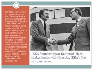 IKEA founder Ingvar Kamprad (right)
shakes hands with Hans Ax, IKEA's first
store manager.
The typical IKEA store is
very large, covering an
area of 17,280 meters in
general. According to the
Encyclopaedia Britannica
(Lewis, 2016) IKEA
became an international
retailer when the first
store in Norway opened in
1963. In 1973, when a
store was set up in
Switzerland the company
expanded beyond the
Nordic countries. Stores
opened in many countries,
including Germany(1974),
Australia(1975),
France(1981), the United
States(1985), the United
Kingdom( 1987),
China(1998), and
Russia(2000).
 