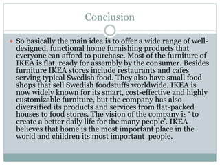 Conclusion
 So basically the main idea is to offer a wide range of well-
designed, functional home furnishing products that
everyone can afford to purchase. Most of the furniture of
IKEA is flat, ready for assembly by the consumer. Besides
furniture IKEA stores include restaurants and cafes
serving typical Swedish food. They also have small food
shops that sell Swedish foodstuffs worldwide. IKEA is
now widely known for its smart, cost-effective and highly
customizable furniture, but the company has also
diversified its products and services from flat-packed
houses to food stores. The vision of the company is ‘ to
create a better daily life for the many people’. IKEA
believes that home is the most important place in the
world and children its most important people.
 