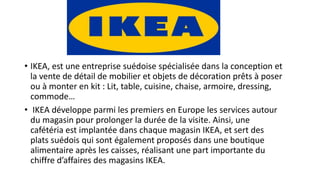 • IKEA, est une entreprise suédoise spécialisée dans la conception et
la vente de détail de mobilier et objets de décoration prêts à poser
ou à monter en kit : Lit, table, cuisine, chaise, armoire, dressing,
commode…
• IKEA développe parmi les premiers en Europe les services autour
du magasin pour prolonger la durée de la visite. Ainsi, une
cafétéria est implantée dans chaque magasin IKEA, et sert des
plats suédois qui sont également proposés dans une boutique
alimentaire après les caisses, réalisant une part importante du
chiffre d’affaires des magasins IKEA.
 