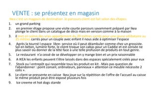 VENTE : se présentez en magasin
Ikea c'est un magasin de destination .le parcours client est fait selon des étapes:
1. un grand parking
2. en premier étage propose une visite courte parcours savamment préparé par Ikea
plonge le client dans un catalogue de déco mais en version comme à la maison
3. il met en scène des vrais appartement du 20 mètres carrés pour une jeune célibataire au
35 mètres carrés pour un couple avec enfant il nous aide à optimiser l'espace
4. Après la tourné l espace libre- service où il peut déambuler comme chez un grossiste.
Sol en béton, lumière forte, le client troque son cabas pour un Caddie et est censée ne
plus savoir où donner de la tête face à une telle profusion de produits en tout genre.
5. Le restaurant n'a cessé de se développer on y mange bien et un prix raisonnable
6. A IKEA les enfants peuvent t'être laissés dans des espaces spécialement créés pour eux
7. Stock ou l entrepôt qui rassemble tous les produit en kit . Mais pas question de
l’abandonner : point conseil, ordinateurs, panneaux « attention ce meuble nécessite 2
colis ».
8. Le client se pressente en caisse Ikea joue sur la répétition de l'offre de l'accueil au caisse
le même produit peut-être exposé plusieurs fois
9. Ice creeme et hot dogs stande
 