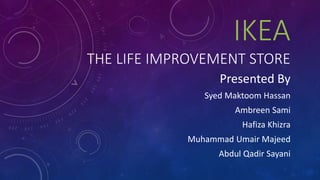 IKEA
THE LIFE IMPROVEMENT STORE
Presented By
Syed Maktoom Hassan
Ambreen Sami
Hafiza Khizra
Muhammad Umair Majeed
Abdul Qadir Sayani
 
