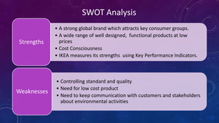 • A strong global brand which attracts key consumer groups.
• A wide range of well designed, functional products at low
prices
• Cost Consciousness
• IKEA measures its strengths using Key Performance Indicators.
Strengths
• Controlling standard and quality
• Need for low cost product
• Need to keep communication with customers and stakeholders
about environmental activities
Weaknesses
SWOT Analysis
 