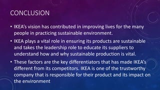 CONCLUSION
• IKEA’s vision has contributed in improving lives for the many
people in practicing sustainable environment.
• IKEA plays a vital role in ensuring its products are sustainable
and takes the leadership role to educate its suppliers to
understand how and why sustainable production is vital.
• These factors are the key differentiators that has made IKEA’s
different from its competitors. IKEA is one of the trustworthy
company that is responsible for their product and its impact on
the environment
 