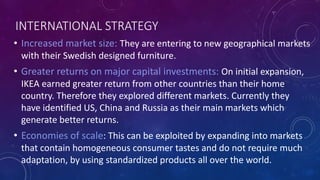 INTERNATIONAL STRATEGY
• Increased market size: They are entering to new geographical markets
with their Swedish designed furniture.
• Greater returns on major capital investments: On initial expansion,
IKEA earned greater return from other countries than their home
country. Therefore they explored different markets. Currently they
have identified US, China and Russia as their main markets which
generate better returns.
• Economies of scale: This can be exploited by expanding into markets
that contain homogeneous consumer tastes and do not require much
adaptation, by using standardized products all over the world.
 