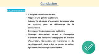 Conclusion
Recommendation
• S’adapter aux cultures locales.
• Proposer une gamme supérieure.
• Adopter la stratégie d’innovation (proposer plus
de produits) pour se différencier de la
concurrence.
• Développer les compagnes de publicités.
• Stratégie d'innovation permet à l'entreprise
d'orienter ses décisions stratégiques en matière
d'innovation, nouveautés, de recherches et de
développement, dans le but de garder sa valeur
ajoutée et son avantage concurrentiel
 