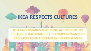 IKEA RESPECTS CULTURES
IKEA UNDERSTANDS THAT BEING ACCEPTED BY THE
CULTURE IS IMPORTANT IF THE COMPANY WANTS ITS
PRODUCTS TO BE ACCEPTED BY THE CONSUMERS.
 