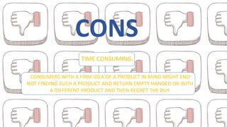 CONS
TIME CONSUMING.
CONSUMERS WITH A FIRM IDEA OF A PRODUCT IN MIND MIGHT END
NOT FINDING SUCH A PRODUCT AND RETURN EMPTY HANDED OR WITH
A DIFFERENT PRODUCT AND THEN REGRET THE BUY.
 