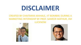 DISCLAIMER
CREATED BY CHAITANYA MAHALE, IIT BOMBAY, DURING A
MARKETING INTERNSHIP BY PROF. SAMEER MATHUR, IIM
LUCKNOW
 