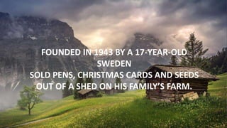 FOUNDED IN 1943 BY A 17-YEAR-OLD
SWEDEN
SOLD PENS, CHRISTMAS CARDS AND SEEDS
OUT OF A SHED ON HIS FAMILY’S FARM.
 