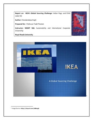 1
1 Image Source: http://tinyurl.com/bl8kag9
Report on: IKEA’s Global Sourcing Challenge: Indian Rugs and Child
Labor (A)
Author: Chandandeep Singh
Prepared for: Professor Todd Thexton
Instructor: MGMT 566: Sustainability and International Corporate
Citizenship
Royal Roads University
 