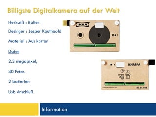 Billigste Digitalkamera auf der Welt
Herkunft : italien
Desinger : Jesper Kouthoofd

Material : Aus karton

Daten

2.3 megapixel,

40 Fotos

2 batterien

Usb Anschluß


                     Information
 