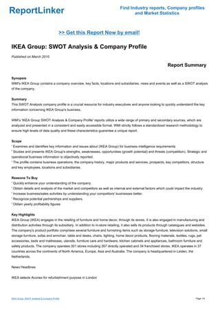 Find Industry reports, Company profiles
ReportLinker                                                                          and Market Statistics



                                          >> Get this Report Now by email!

IKEA Group: SWOT Analysis & Company Profile
Published on March 2010

                                                                                                                  Report Summary

Synopsis
WMI's IKEA Group contains a company overview, key facts, locations and subsidiaries, news and events as well as a SWOT analysis
of the company.


Summary
This SWOT Analysis company profile is a crucial resource for industry executives and anyone looking to quickly understand the key
information concerning IKEA Group's business.


WMI's 'IKEA Group SWOT Analysis & Company Profile' reports utilize a wide range of primary and secondary sources, which are
analyzed and presented in a consistent and easily accessible format. WMI strictly follows a standardized research methodology to
ensure high levels of data quality and these characteristics guarantee a unique report.


Scope
' Examines and identifies key information and issues about (IKEA Group) for business intelligence requirements
' Studies and presents IKEA Group's strengths, weaknesses, opportunities (growth potential) and threats (competition). Strategic and
operational business information is objectively reported.
' The profile contains business operations, the company history, major products and services, prospects, key competitors, structure
and key employees, locations and subsidiaries.


Reasons To Buy
' Quickly enhance your understanding of the company.
' Obtain details and analysis of the market and competitors as well as internal and external factors which could impact the industry.
' Increase business/sales activities by understanding your competitors' businesses better.
' Recognize potential partnerships and suppliers.
' Obtain yearly profitability figures


Key Highlights
IKEA Group (IKEA) engages in the retailing of furniture and home decor, through its stores. It is also engaged in manufacturing and
distribution activities through its subsidiary. In addition to in-store retailing, it also sells its products through catalogues and websites.
The company's product portfolio comprises several furniture and furnishing items such as storage furniture, television solutions, small
storage furniture, sofas and armchair, table and desks, chairs, lighting, home decor products, flooring materials, textiles, rugs, pet
accessories, beds and mattresses, utensils, furniture care and hardware, kitchen cabinets and appliances, bathroom furniture and
safety products. The company operates 301 stores including 267 directly operated and 34 franchised stores. IKEA operates in 37
countries across the continents of North America, Europe, Asia and Australia. The company is headquartered in Leiden, the
Netherlands.


News Headlines


IKEA selects Aconex for refurbishment purpose in London




IKEA Group: SWOT Analysis & Company Profile                                                                                           Page 1/4
 