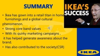 • Ikea has gown into a retail titan in home
furnishings and a global cultural
phenomenon.
• Strong core band values
• With its quirky marketing campaigns ,
it has helped generate awareness about the
brand.
• Has also contributed to the society(CSR)