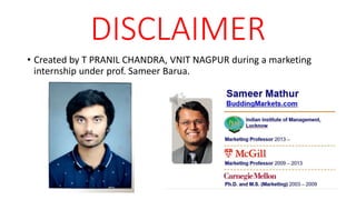 DISCLAIMER
• Created by T PRANIL CHANDRA, VNIT NAGPUR during a marketing
internship under prof. Sameer Barua.