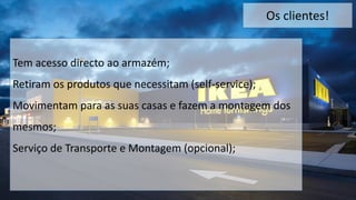 Os clientes!
Tem acesso directo ao armazém;
Retiram os produtos que necessitam (self-service);
Movimentam para as suas casas e fazem a montagem dos
mesmos;
Serviço de Transporte e Montagem (opcional);
 
