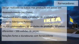Fornecedores
Design realizado na Suécia mas produção em países em
desenvolvimento (ex: China);
Swedwood realiza toda a produção de produtos em
madeira (fábrica na Polónia);
16.000 colaboradores, 50 unidades de produção, 10 países
diferentes – 100 milhões de peças;
Relações fortes e duradouras com fornecedores
 