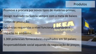Produtos
Promove a procura por novos tipos de matérias-primas;
Design realizado na Suécia sempre com a meta de baixos
custos de produção;
Exigências requeridas a nível funcional, qualidade e
impacto no ambiente;
1.300 potenciais fornecedores espalhados em 50 países;
Responsabilidade social aquando da negociação de preços;
 