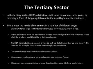 The Tertiary Sector
• In the tertiary sector, IKEA’s retail stores add value to manufactured goods by
providing a form of shopping different to the usual high-street experience.
• These meet the needs of consumers in a number of different ways:
– Each IKEA store is large and holds more than 9,500 products giving lots of choice.
– Within each store, there are a number of realistic room settings that enable customers to see
what the products would look like in their own homes.
– The IKEA store is built on a concept of ‘you do half, we do half…together we save money’. This
refers to, for example, the customer assembling furniture at home.
– Customers handpick products themselves using trolleys.
– IKEA provides catalogues and home delivery to save customers’ time.
– IKEA stores have restaurants that provide Swedish dishes alongside local food choices.
 
