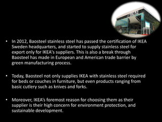 • In 2012, Baosteel stainless steel has passed the certification of IKEA
Sweden headquarters, and started to supply stainless steel for
export only for IKEA's suppliers. This is also a break through
Baosteel has made in European and American trade barrier by
green manufacturing process.
• Today, Baosteel not only supplies IKEA with stainless steel required
for beds or couches in furniture, but even products ranging from
basic cutlery such as knives and forks.
• Moreover, IKEA’s foremost reason for choosing them as their
supplier is their high concern for environment protection, and
sustainable development.
 