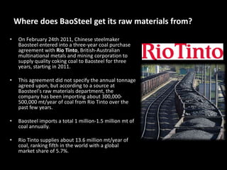 Where does BaoSteel get its raw materials from?
• On February 24th 2011, Chinese steelmaker
Baosteel entered into a three-year coal purchase
agreement with Rio Tinto, British-Australian
multinational metals and mining corporation to
supply quality coking coal to Baosteel for three
years, starting in 2011.
• This agreement did not specify the annual tonnage
agreed upon, but according to a source at
Baosteel's raw materials department, the
company has been importing about 300,000-
500,000 mt/year of coal from Rio Tinto over the
past few years.
• Baosteel imports a total 1 million-1.5 million mt of
coal annually.
• Rio Tinto supplies about 13.6 million mt/year of
coal, ranking fifth in the world with a global
market share of 5.7%.
 