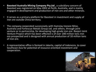 • Baosteel Australia Mining Company Pty.Ltd., a subsidiary concern of
Baosteel was registered on May 2002 at Perth, Australia, and is mainly
engaged in development and production of iron ore and other minerals.
• It serves as a primary platform for Baosteel in investment and supply of
iron ore outside China territory.
• The company corporated successively with Hamslay Ironore Mine,
Australia and Fortescue Metals Group Ltd. and others, through joint
venture or in partnership, for developing high-grade iron ore. Baojeri Joint
Venture Project which has been effected is of over 200 million tons iron
ore prospected and is designed with annual production of 10 million tons
of iron ore.
• A representative office is formed in Jakarta, capital of Indonesia, to cover
Southeast Asia for potential of resource-oriented investment and
cooperation.
 