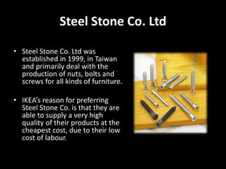 Steel Stone Co. Ltd
• Steel Stone Co. Ltd was
established in 1999, in Taiwan
and primarily deal with the
production of nuts, bolts and
screws for all kinds of furniture.
• IKEA’s reason for preferring
Steel Stone Co. is that they are
able to supply a very high
quality of their products at the
cheapest cost, due to their low
cost of labour.
 