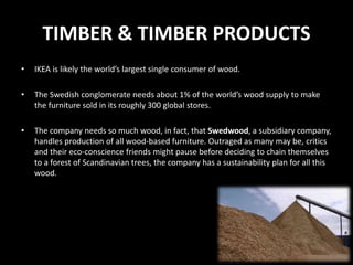 TIMBER & TIMBER PRODUCTS
• IKEA is likely the world’s largest single consumer of wood.
• The Swedish conglomerate needs about 1% of the world’s wood supply to make
the furniture sold in its roughly 300 global stores.
• The company needs so much wood, in fact, that Swedwood, a subsidiary company,
handles production of all wood-based furniture. Outraged as many may be, critics
and their eco-conscience friends might pause before deciding to chain themselves
to a forest of Scandinavian trees, the company has a sustainability plan for all this
wood.
 