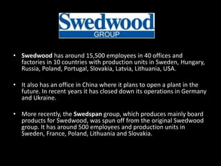 • Swedwood has around 15,500 employees in 40 offices and
factories in 10 countries with production units in Sweden, Hungary,
Russia, Poland, Portugal, Slovakia, Latvia, Lithuania, USA.
• It also has an office in China where it plans to open a plant in the
future. In recent years it has closed down its operations in Germany
and Ukraine.
• More recently, the Swedspan group, which produces mainly board
products for Swedwood, was spun off from the original Swedwood
group. It has around 500 employees and production units in
Sweden, France, Poland, Lithuania and Slovakia.
 